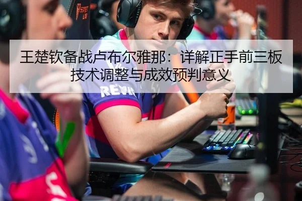 王楚钦备战卢布尔雅那：详解正手前三板技术调整与成效预判意义